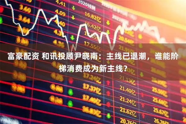 富豪配资 和讯投顾尹晓南：主线已退潮，谁能阶梯消费成为新主线？