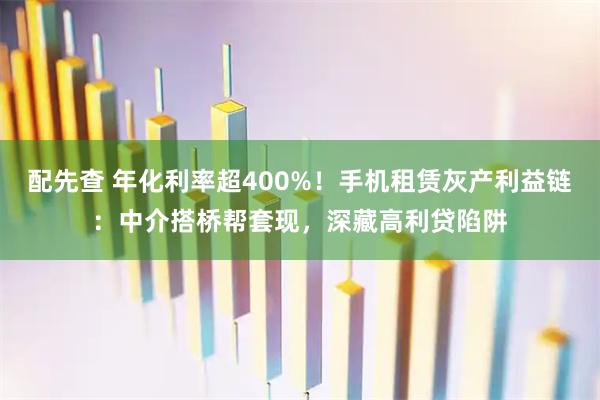 配先查 年化利率超400%！手机租赁灰产利益链：中介搭桥帮套现，深藏高利贷陷阱