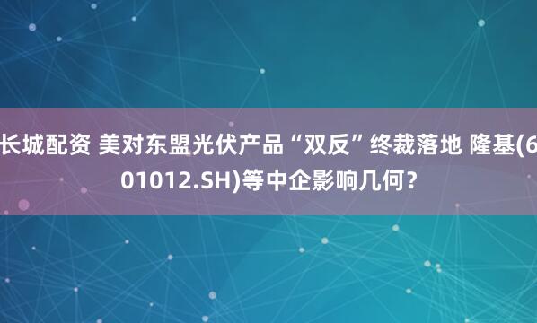 长城配资 美对东盟光伏产品“双反”终裁落地 隆基(601012.SH)等中企影响几何？