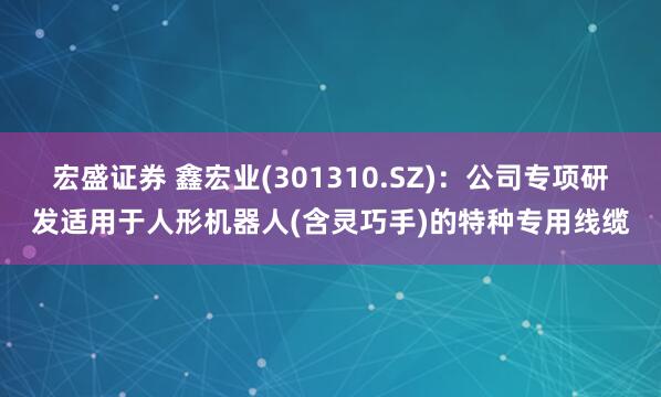 宏盛证券 鑫宏业(301310.SZ)：公司专项研发适用于人形机器人(含灵巧手)的特种专用线缆