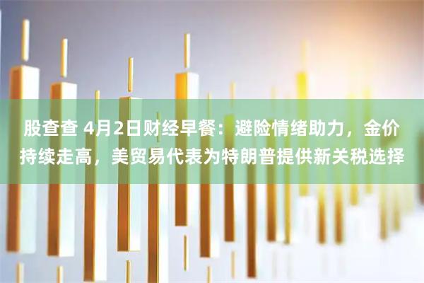 股查查 4月2日财经早餐：避险情绪助力，金价持续走高，美贸易代表为特朗普提供新关税选择