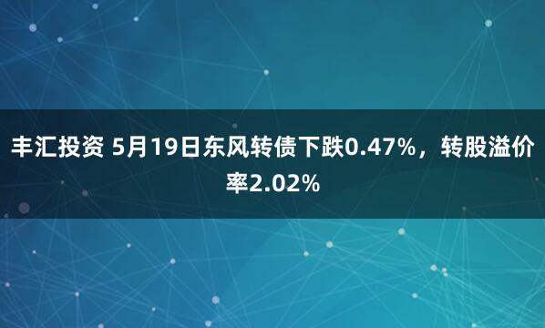 丰汇投资 5月19日东风转债下跌0.47%，转股溢价率2.02%