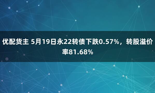 优配货主 5月19日永22转债下跌0.57%，转股溢价率81.68%