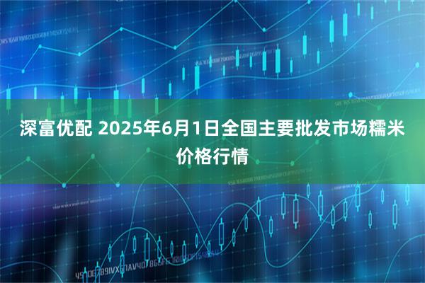 深富优配 2025年6月1日全国主要批发市场糯米价格行情