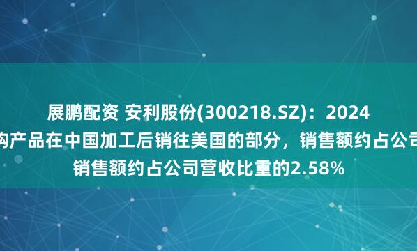 展鹏配资 安利股份(300218.SZ)：2024年，苹果从公司采购产品在中国加工后销往美国的部分，销售额约占公司营收比重的2.58%