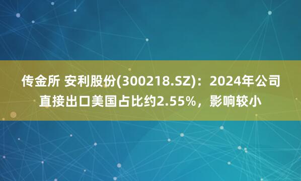 传金所 安利股份(300218.SZ)：2024年公司直接出口美国占比约2.55%，影响较小