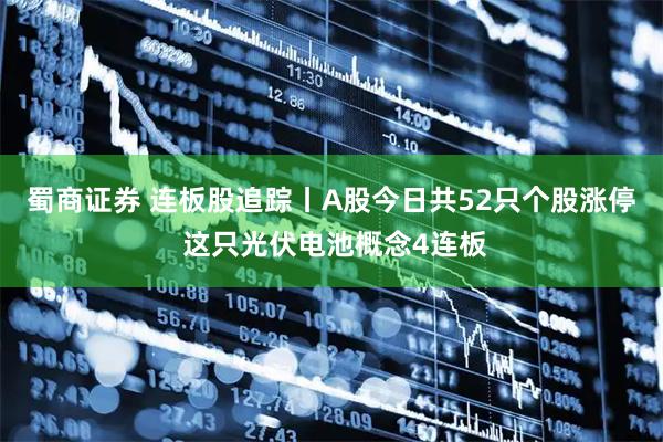 蜀商证券 连板股追踪丨A股今日共52只个股涨停 这只光伏电池概念4连板