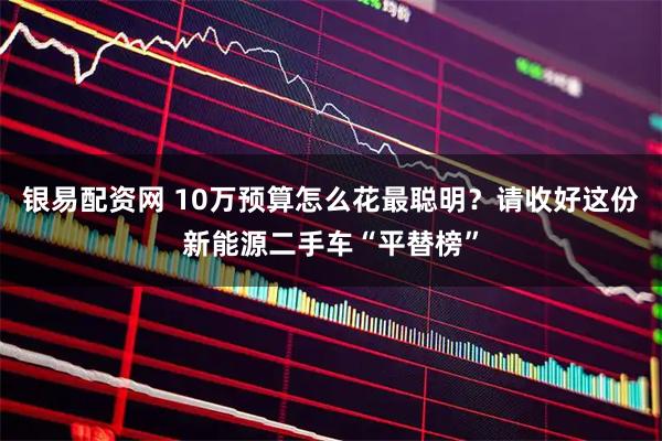 银易配资网 10万预算怎么花最聪明？请收好这份新能源二手车“平替榜”