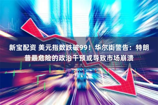 新宝配资 美元指数跌破99！华尔街警告：特朗普最危险的政治干预或导致市场崩溃