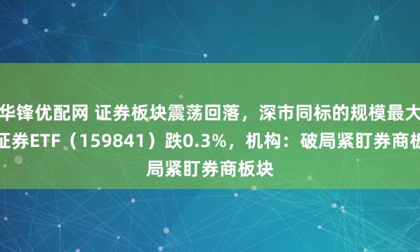 华锋优配网 证券板块震荡回落，深市同标的规模最大的证券ETF（159841）跌0.3%，机构：破局紧盯券商板块