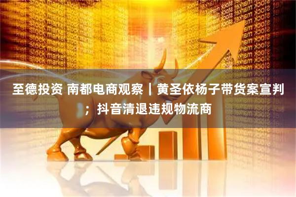 至德投资 南都电商观察｜黄圣依杨子带货案宣判；抖音清退违规物流商