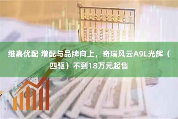 维嘉优配 增配与品牌向上，奇瑞风云A9L光辉（四驱）不到18万元起售