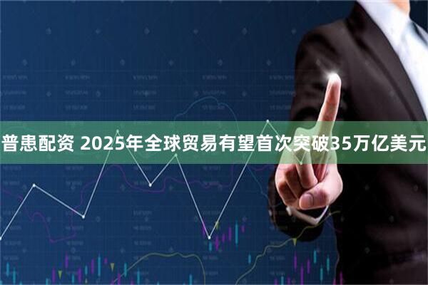 普患配资 2025年全球贸易有望首次突破35万亿美元