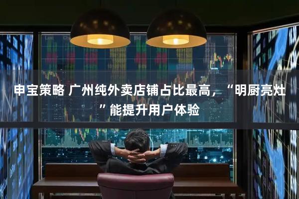 申宝策略 广州纯外卖店铺占比最高，“明厨亮灶”能提升用户体验