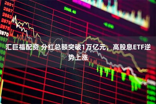 汇巨福配资 分红总额突破1万亿元，高股息ETF逆势上涨