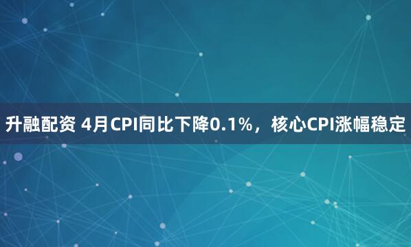 升融配资 4月CPI同比下降0.1%，核心CPI涨幅稳定