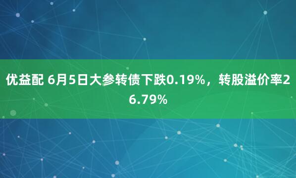 优益配 6月5日大参转债下跌0.19%，转股溢价率26.79%