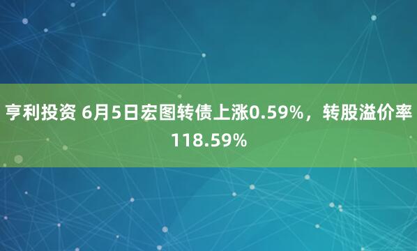 亨利投资 6月5日宏图转债上涨0.59%，转股溢价率118.59%