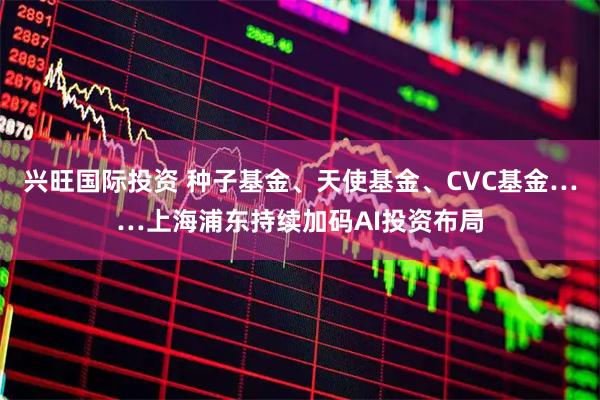 兴旺国际投资 种子基金、天使基金、CVC基金……上海浦东持续加码AI投资布局