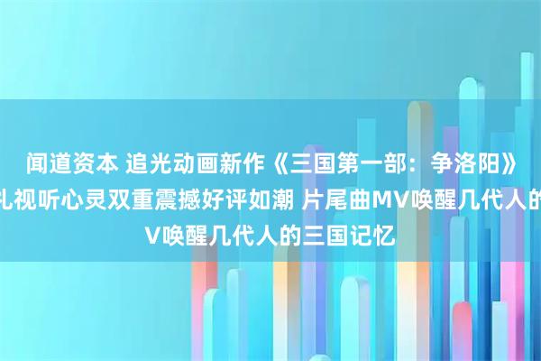 闻道资本 追光动画新作《三国第一部：争洛阳》北京首映礼视听心灵双重震撼好评如潮 片尾曲MV唤醒几代人的三国记忆