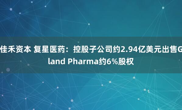 佳禾资本 复星医药：控股子公司约2.94亿美元出售Gland Pharma约6%股权