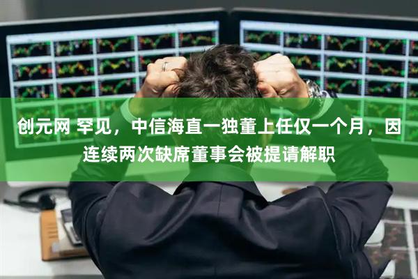 创元网 罕见，中信海直一独董上任仅一个月，因连续两次缺席董事会被提请解职